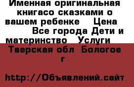 Именная оригинальная книгасо сказками о вашем ребенке  › Цена ­ 1 500 - Все города Дети и материнство » Услуги   . Тверская обл.,Бологое г.